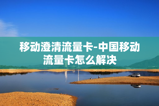 移动澄清流量卡-中国移动流量卡怎么解决