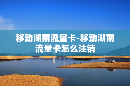 移动湖南流量卡-移动湖南流量卡怎么注销