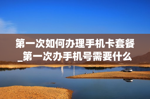 第一次如何办理手机卡套餐_第一次办手机号需要什么