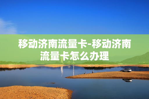 移动济南流量卡-移动济南流量卡怎么办理