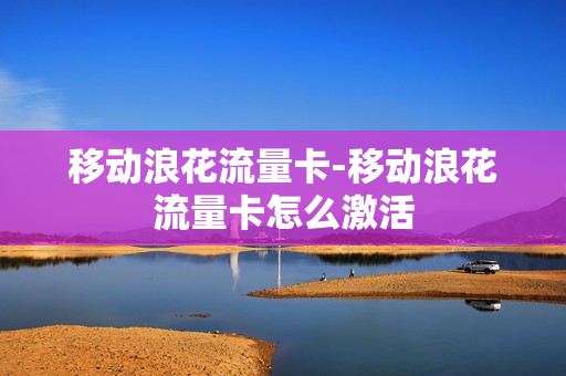 移动浪花流量卡-移动浪花流量卡怎么激活