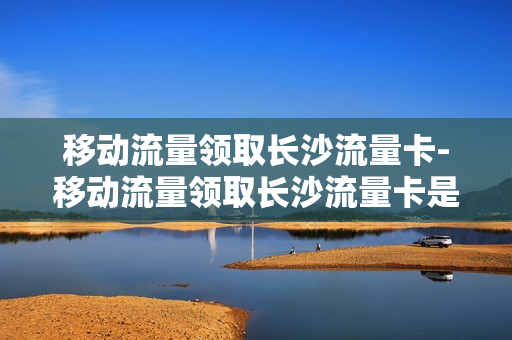移动流量领取长沙流量卡-移动流量领取长沙流量卡是真的吗