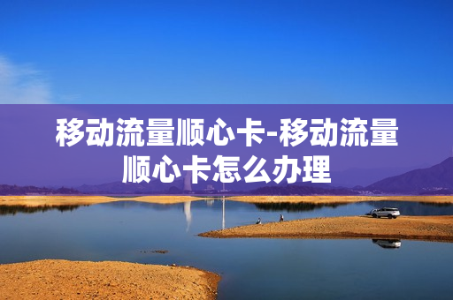 移动流量顺心卡-移动流量顺心卡怎么办理