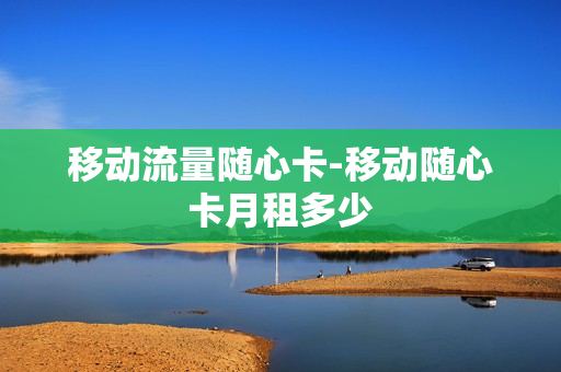 移动流量随心卡-移动随心卡月租多少
