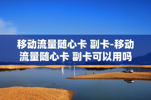 移动流量随心卡 副卡-移动流量随心卡 副卡可以用吗