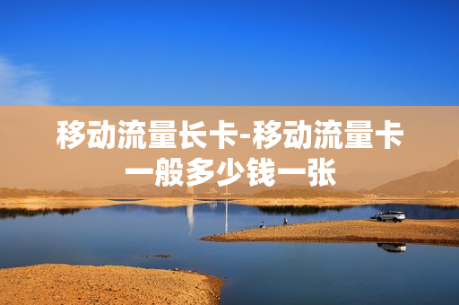 移动流量长卡-移动流量卡一般多少钱一张