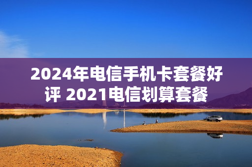 2024年电信手机卡套餐好评 2021电信划算套餐