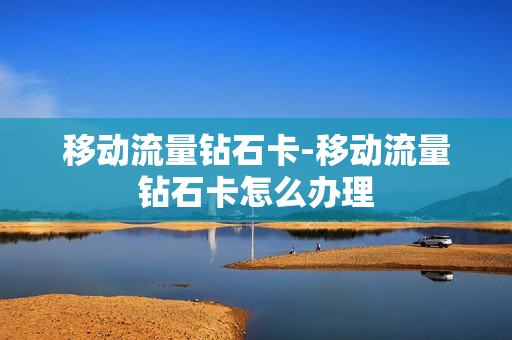 移动流量钻石卡-移动流量钻石卡怎么办理