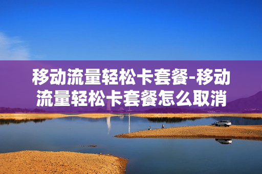 移动流量轻松卡套餐-移动流量轻松卡套餐怎么取消
