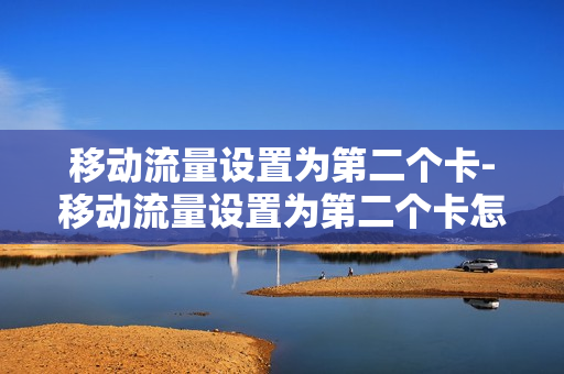 移动流量设置为第二个卡-移动流量设置为第二个卡怎么设置