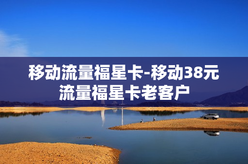 移动流量福星卡-移动38元流量福星卡老客户