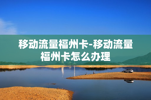 移动流量福州卡-移动流量福州卡怎么办理