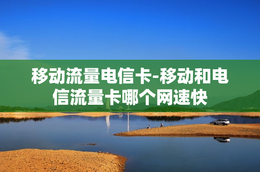移动流量电信卡-移动和电信流量卡哪个网速快