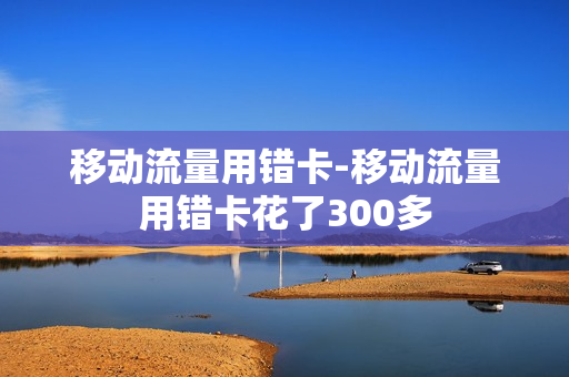 移动流量用错卡-移动流量用错卡花了300多