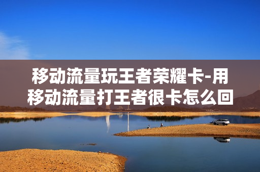 移动流量玩王者荣耀卡-用移动流量打王者很卡怎么回事