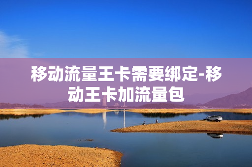 移动流量王卡需要绑定-移动王卡加流量包