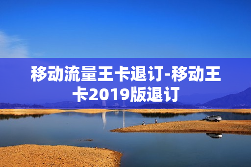 移动流量王卡退订-移动王卡2019版退订