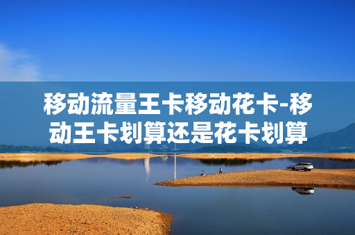 移动流量王卡移动花卡-移动王卡划算还是花卡划算