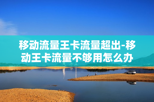 移动流量王卡流量超出-移动王卡流量不够用怎么办