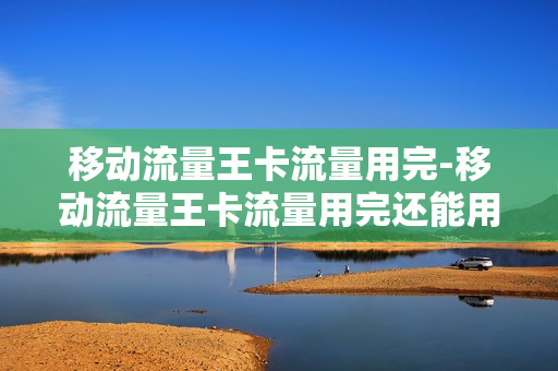 移动流量王卡流量用完-移动流量王卡流量用完还能用吗