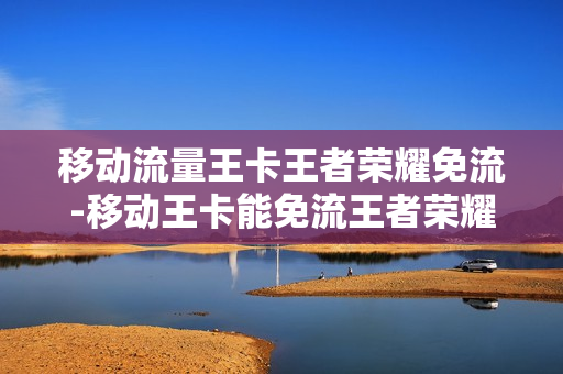 移动流量王卡王者荣耀免流-移动王卡能免流王者荣耀吗