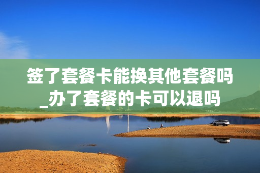 签了套餐卡能换其他套餐吗_办了套餐的卡可以退吗