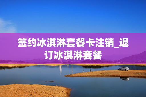 签约冰淇淋套餐卡注销_退订冰淇淋套餐