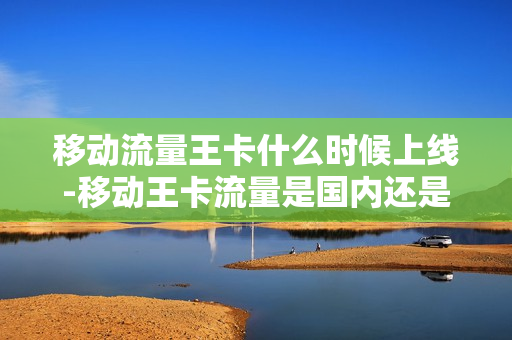 移动流量王卡什么时候上线-移动王卡流量是国内还是省内
