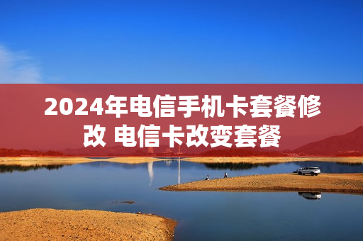 2024年电信手机卡套餐修改 电信卡改变套餐