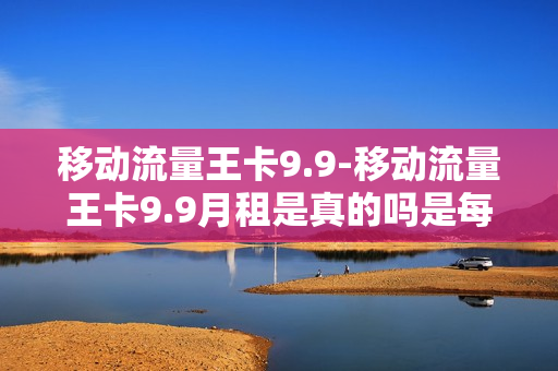 移动流量王卡9.9-移动流量王卡9.9月租是真的吗是每个月都9、9元不变吗