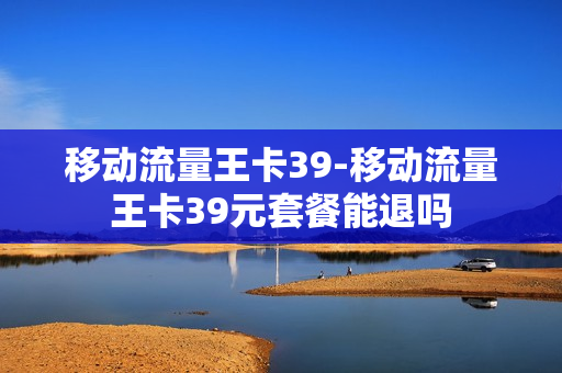 移动流量王卡39-移动流量王卡39元套餐能退吗