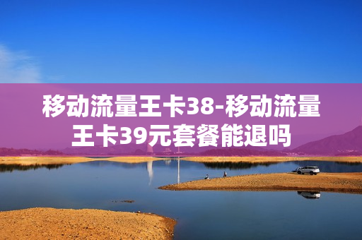移动流量王卡38-移动流量王卡39元套餐能退吗