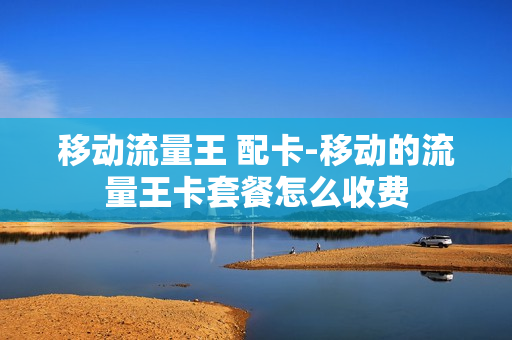 移动流量王 配卡-移动的流量王卡套餐怎么收费