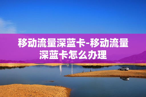 移动流量深蓝卡-移动流量深蓝卡怎么办理