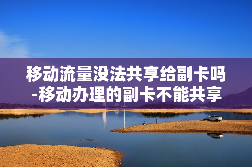 移动流量没法共享给副卡吗-移动办理的副卡不能共享流量套餐是什么原因