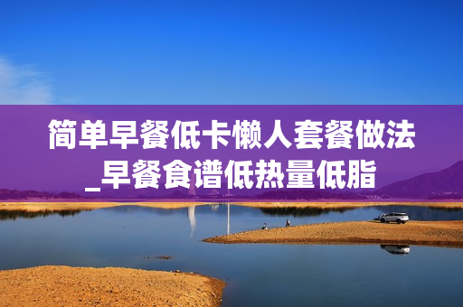 简单早餐低卡懒人套餐做法_早餐食谱低热量低脂