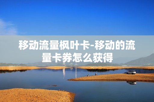 移动流量枫叶卡-移动的流量卡券怎么获得