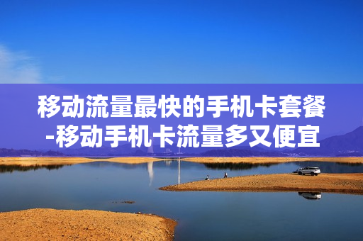 移动流量最快的手机卡套餐-移动手机卡流量多又便宜的套餐