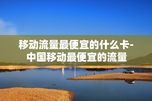 移动流量最便宜的什么卡-中国移动最便宜的流量
