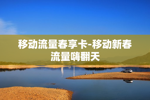 移动流量春享卡-移动新春流量嗨翻天
