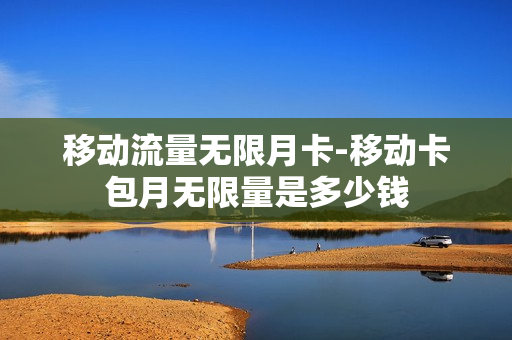 移动流量无限月卡-移动卡包月无限量是多少钱