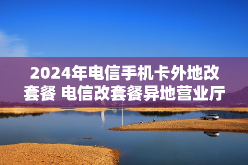 2024年电信手机卡外地改套餐 电信改套餐异地营业厅能改吗