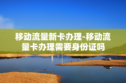 移动流量新卡办理-移动流量卡办理需要身份证吗