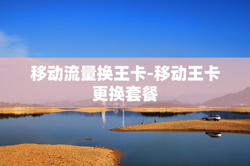 移动流量换王卡-移动王卡更换套餐