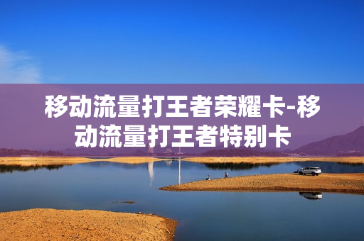 移动流量打王者荣耀卡-移动流量打王者特别卡