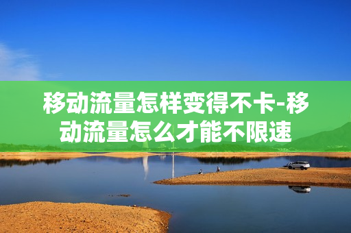 移动流量怎样变得不卡-移动流量怎么才能不限速