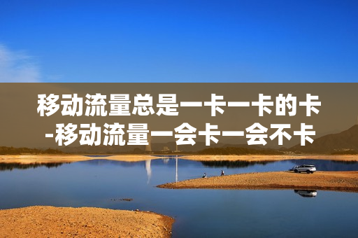 移动流量总是一卡一卡的卡-移动流量一会卡一会不卡