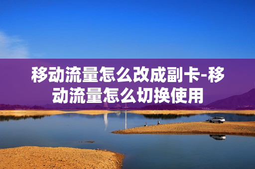移动流量怎么改成副卡-移动流量怎么切换使用
