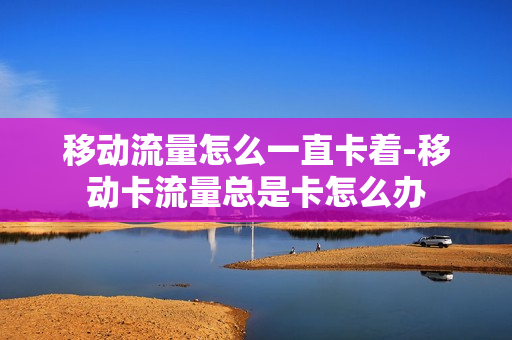 移动流量怎么一直卡着-移动卡流量总是卡怎么办