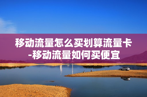 移动流量怎么买划算流量卡-移动流量如何买便宜